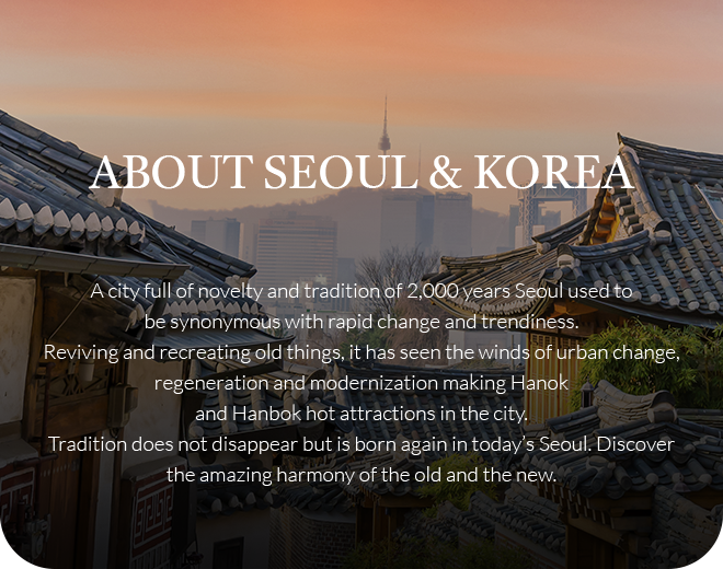 ABOUT SEOUL & KOREA / A city full of novelty and tradition of 2,000 years Seoul used to be synonymous with rapid change and trendiness. Reviving and recreating old things, it has seen the winds of urban change, regeneration and modernization making Hanok and Hanbok hot attractions in the city. Tradition does not disappear but is born again in today’s Seoul. Discover the amazing harmony of the old and the new.