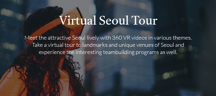 Virtual Seoul Tour / Meet the attractive Seoul lively with 360 VR videos in various themes. Take a virtual tour to landmarks and unique venues of Seoul and experience the interesting teambuilding programs as well.